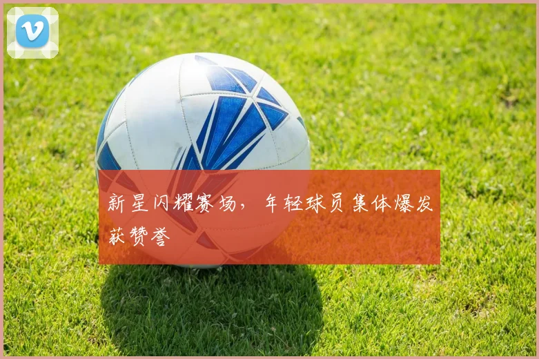 新星闪耀赛场，年轻球员集体爆发获赞誉