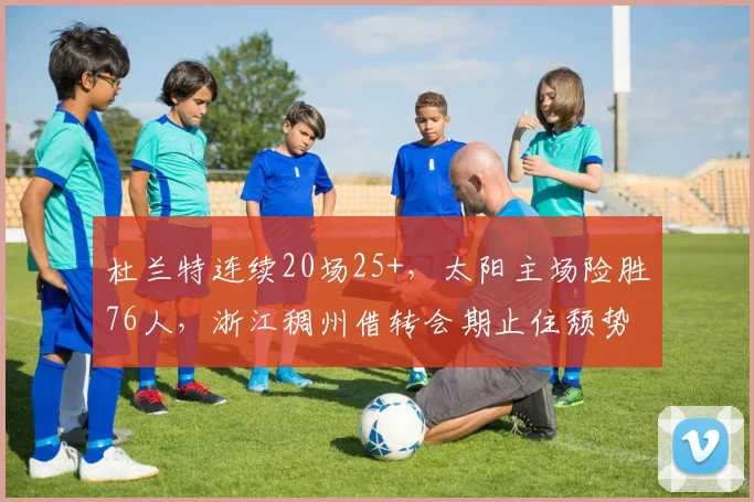 杜兰特连续20场25+，太阳主场险胜76人，浙江稠州借转会期止住颓势 - 平博体育