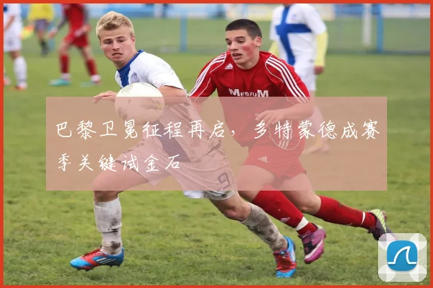 巴黎卫冕征程再启，多特蒙德成赛季关键试金石