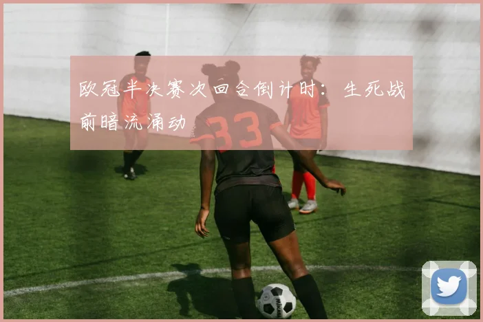 欧冠半决赛次回合倒计时：生死战前暗流涌动 - 平博体育