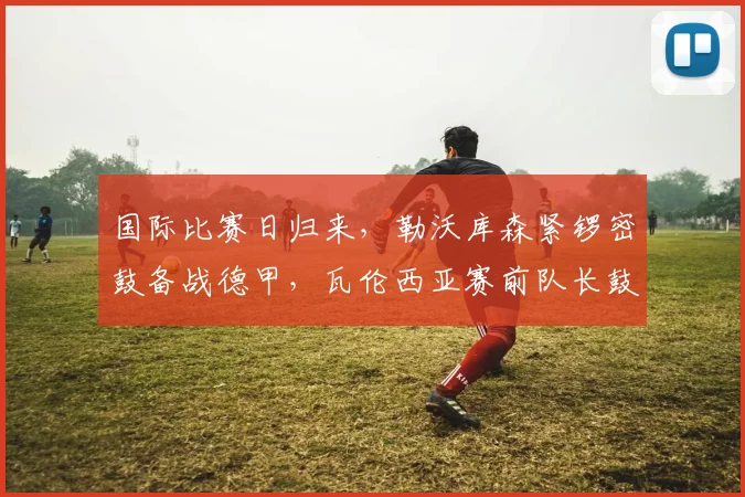 国际比赛日归来，勒沃库森紧锣密鼓备战德甲，瓦伦西亚赛前队长鼓劲，德罗巴连续15场得分炸裂