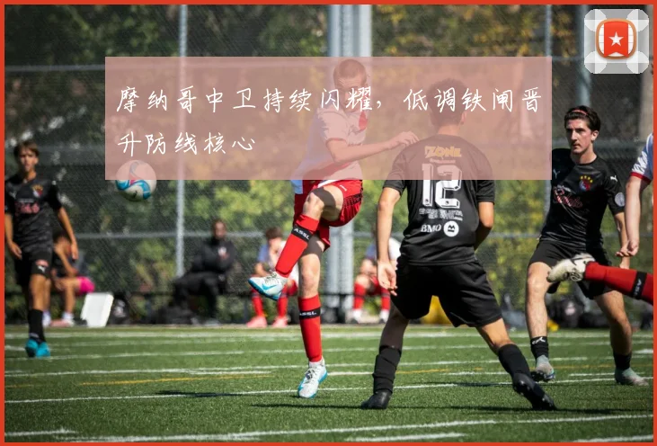 摩纳哥中卫持续闪耀，低调铁闸晋升防线核心